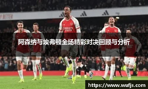 阿森纳与埃弗顿全场精彩对决回顾与分析